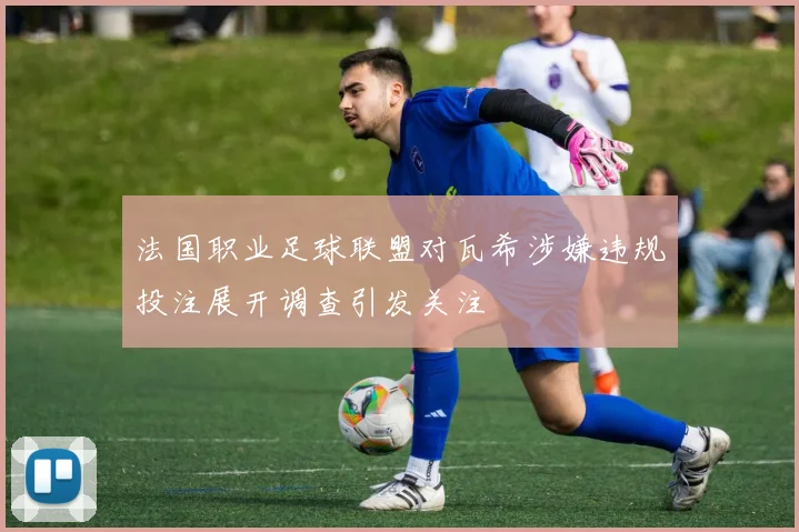 法国职业足球联盟对瓦希涉嫌违规投注展开调查引发关注