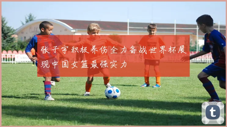 张子宇积极养伤全力备战世界杯展现中国女篮最强实力