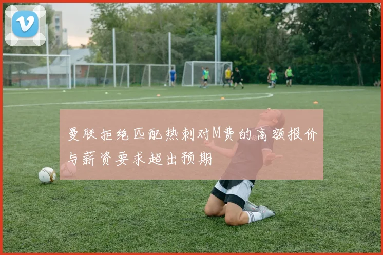 曼联拒绝匹配热刺对M费的高额报价与薪资要求超出预期