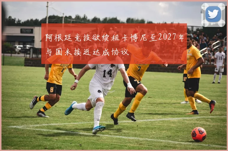 阿根廷竞技欲续租卡博尼至2027年与国米接近达成协议