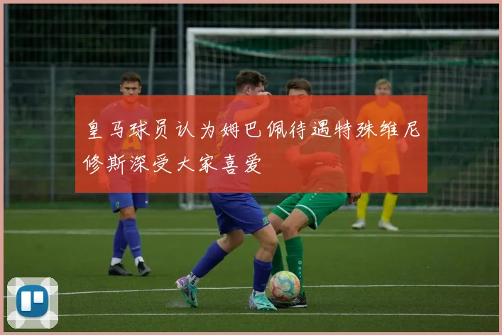 皇马球员认为姆巴佩待遇特殊维尼修斯深受大家喜爱