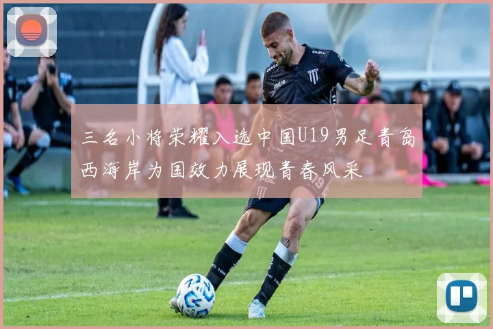 三名小将荣耀入选中国U19男足青岛西海岸为国效力展现青春风采