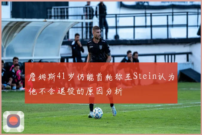 詹姆斯41岁仍能首轮称王Stein认为他不会退役的原因分析