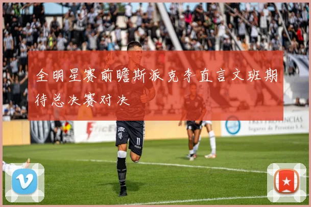全明星赛前瞻斯派克李直言文班期待总决赛对决