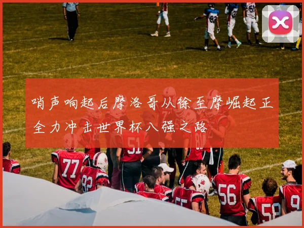 哨声响起后摩洛哥从徐至摩崛起正全力冲击世界杯八强之路