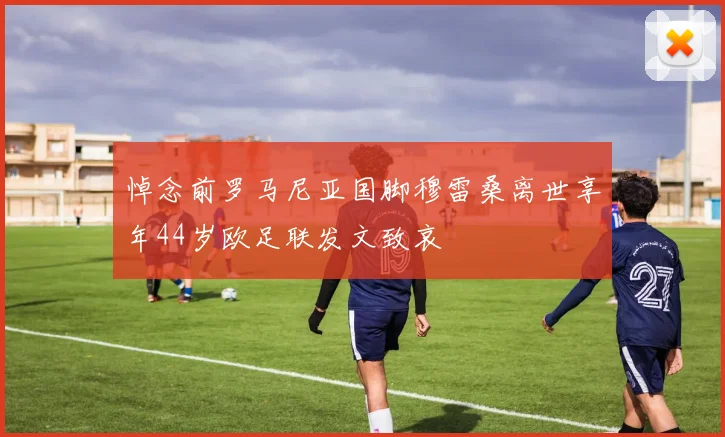 悼念前罗马尼亚国脚穆雷桑离世享年44岁欧足联发文致哀