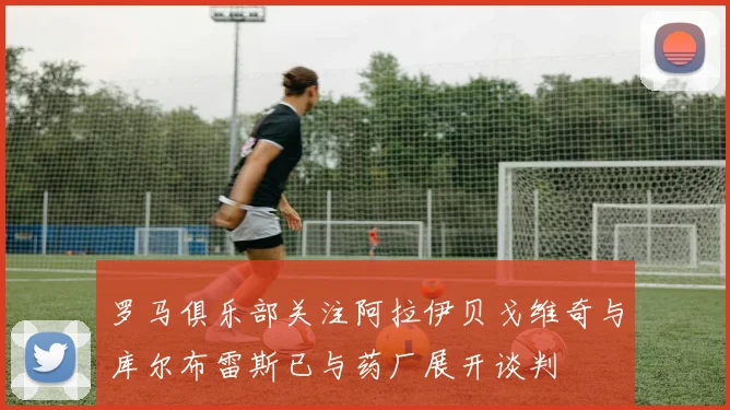 罗马俱乐部关注阿拉伊贝戈维奇与库尔布雷斯已与药厂展开谈判