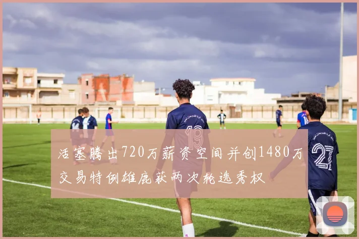 活塞腾出720万薪资空间并创1480万交易特例雄鹿获两次轮选秀权
