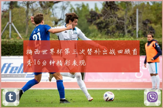 梅西世界杯第三次替补出战回顾首秀16分钟精彩表现