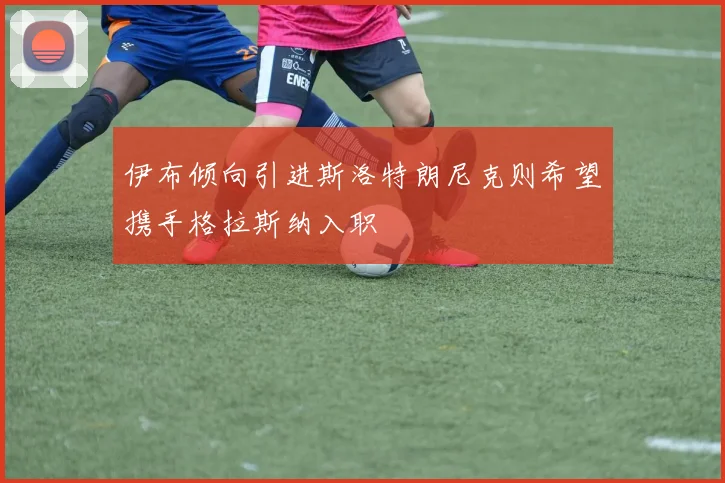 伊布倾向引进斯洛特朗尼克则希望携手格拉斯纳入职